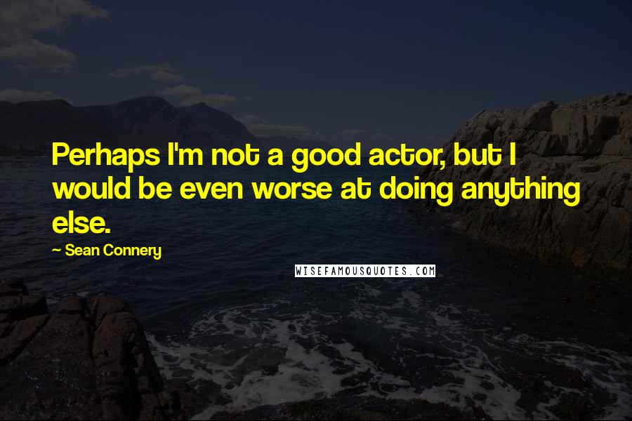 Sean Connery Quotes: Perhaps I'm not a good actor, but I would be even worse at doing anything else.