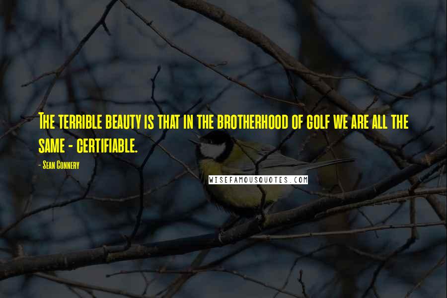 Sean Connery Quotes: The terrible beauty is that in the brotherhood of golf we are all the same - certifiable.