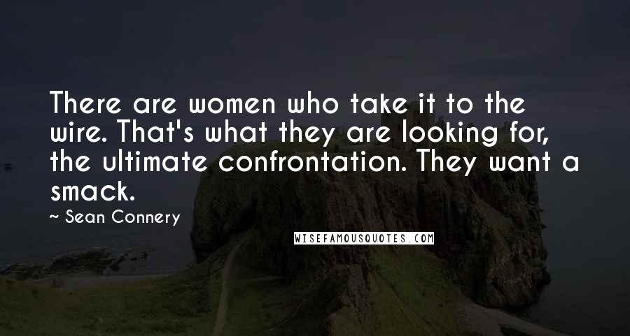 Sean Connery Quotes: There are women who take it to the wire. That's what they are looking for, the ultimate confrontation. They want a smack.