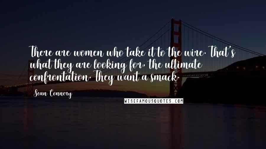 Sean Connery Quotes: There are women who take it to the wire. That's what they are looking for, the ultimate confrontation. They want a smack.