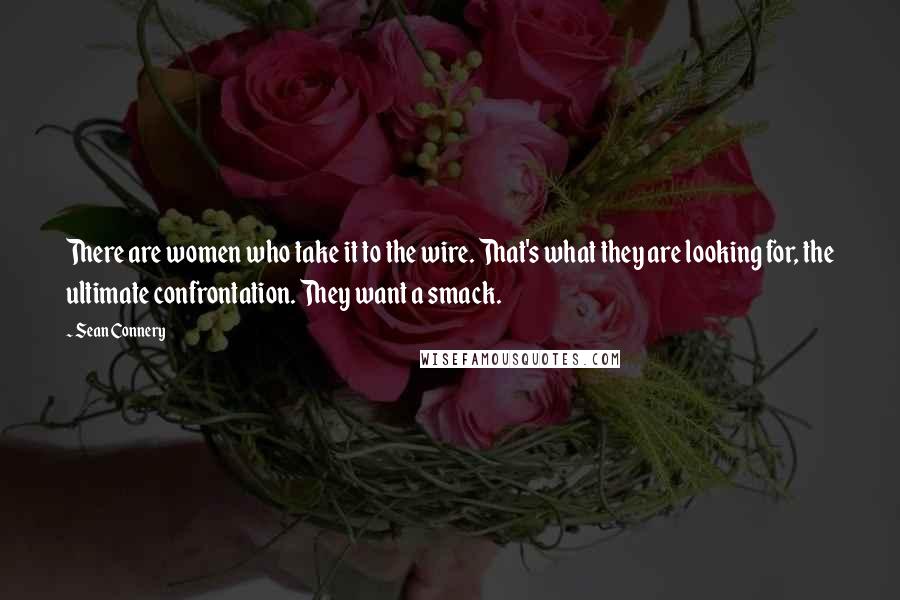 Sean Connery Quotes: There are women who take it to the wire. That's what they are looking for, the ultimate confrontation. They want a smack.