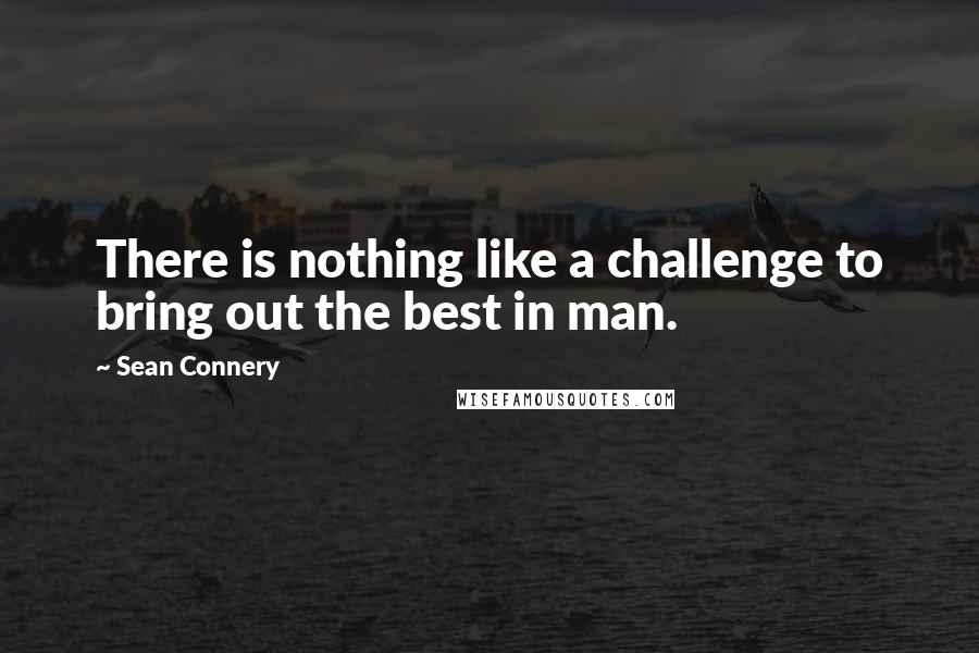 Sean Connery Quotes: There is nothing like a challenge to bring out the best in man.