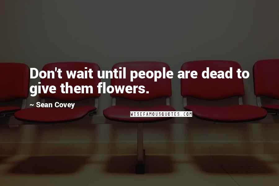 Sean Covey Quotes: Don't wait until people are dead to give them flowers.