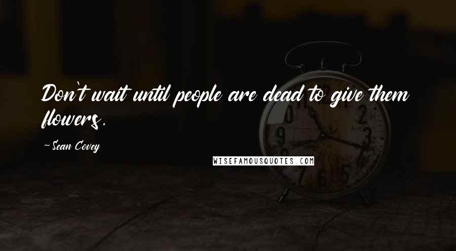 Sean Covey Quotes: Don't wait until people are dead to give them flowers.