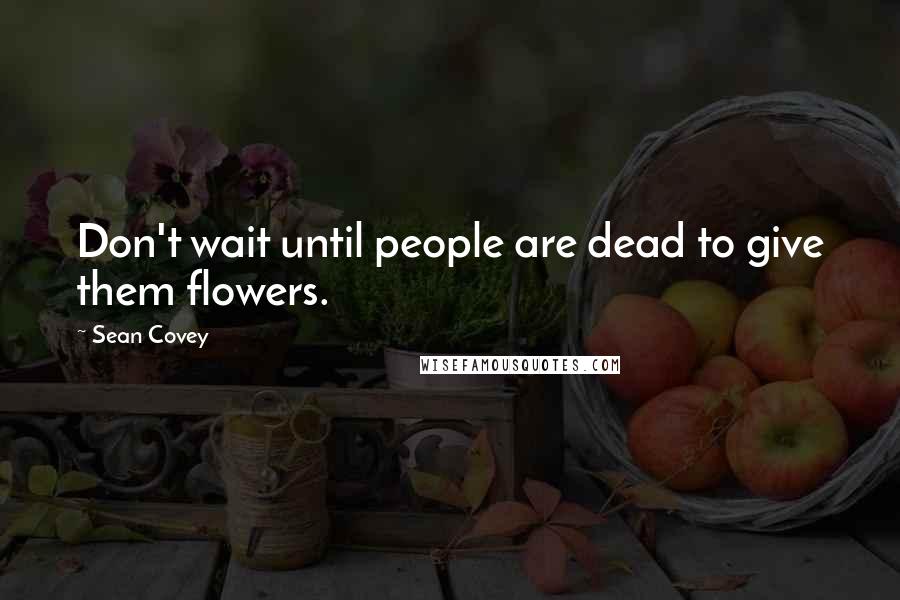 Sean Covey Quotes: Don't wait until people are dead to give them flowers.