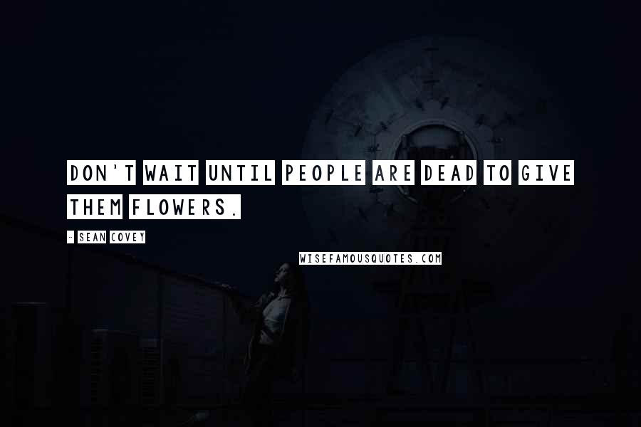 Sean Covey Quotes: Don't wait until people are dead to give them flowers.