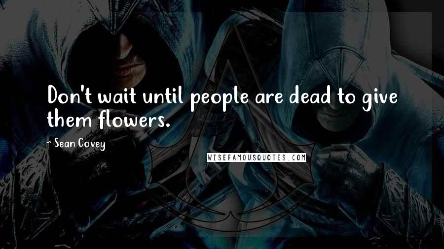 Sean Covey Quotes: Don't wait until people are dead to give them flowers.