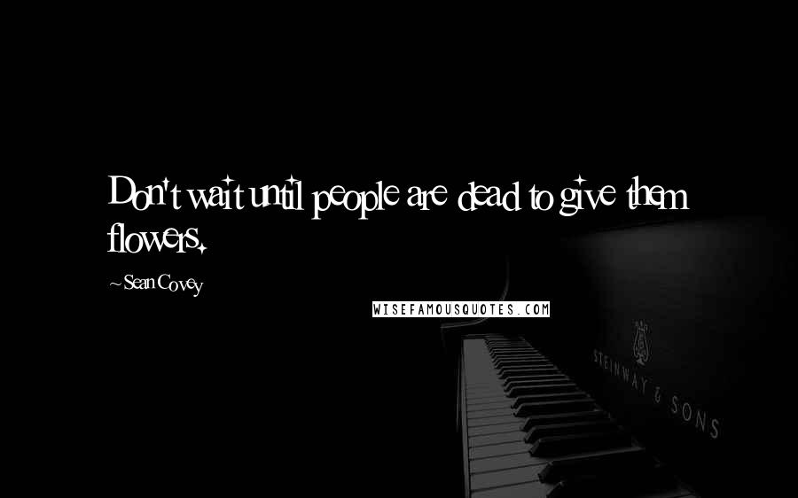 Sean Covey Quotes: Don't wait until people are dead to give them flowers.