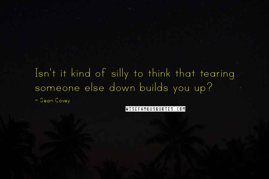 Sean Covey Quotes: Isn't it kind of silly to think that tearing someone else down builds you up?