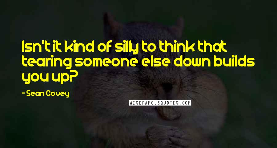 Sean Covey Quotes: Isn't it kind of silly to think that tearing someone else down builds you up?