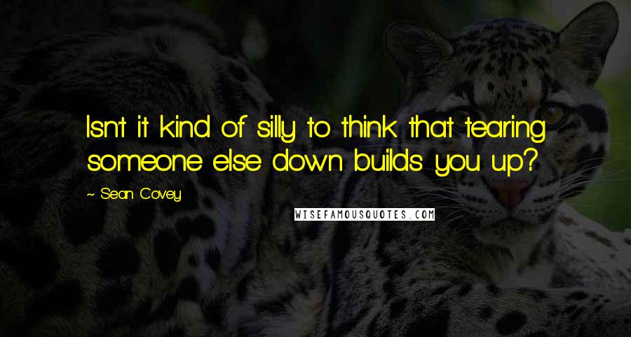 Sean Covey Quotes: Isn't it kind of silly to think that tearing someone else down builds you up?