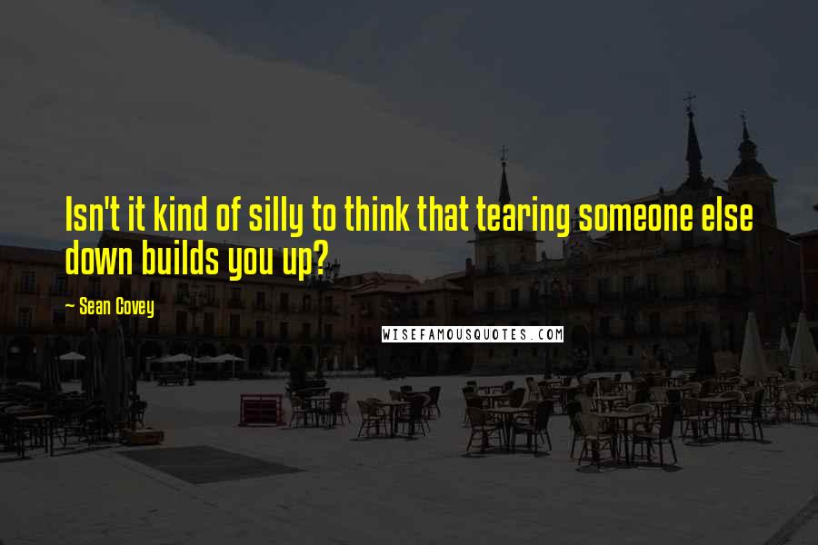 Sean Covey Quotes: Isn't it kind of silly to think that tearing someone else down builds you up?