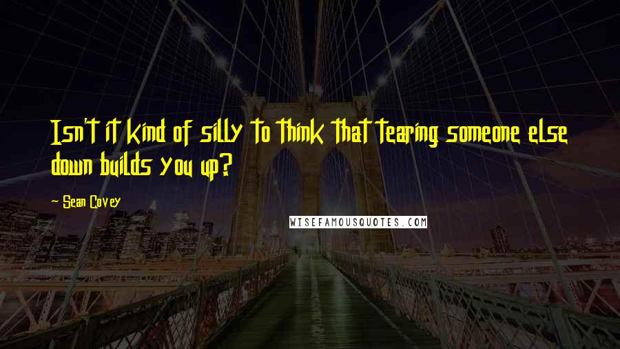 Sean Covey Quotes: Isn't it kind of silly to think that tearing someone else down builds you up?