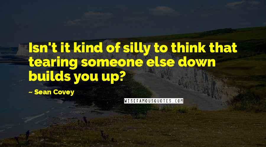 Sean Covey Quotes: Isn't it kind of silly to think that tearing someone else down builds you up?