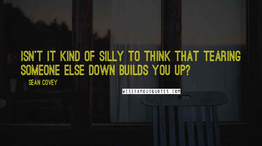 Sean Covey Quotes: Isn't it kind of silly to think that tearing someone else down builds you up?