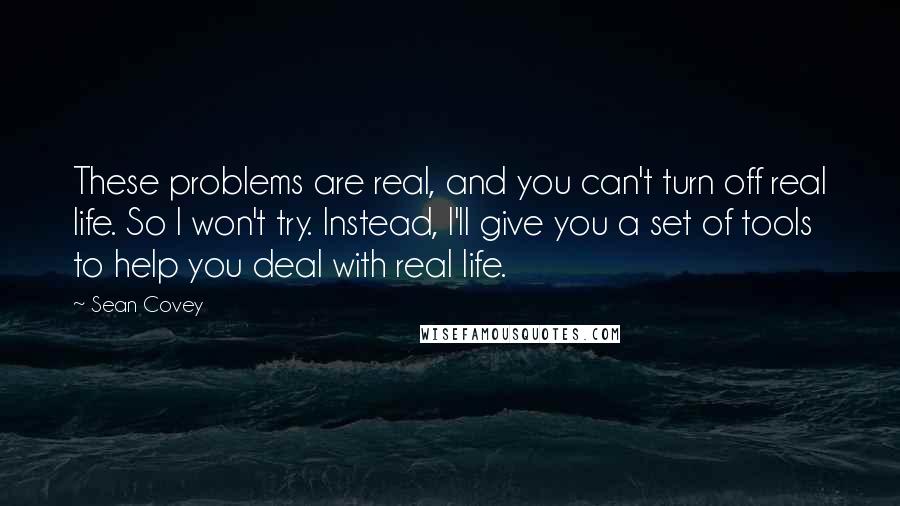 Sean Covey Quotes: These problems are real, and you can't turn off real life. So I won't try. Instead, I'll give you a set of tools to help you deal with real life.