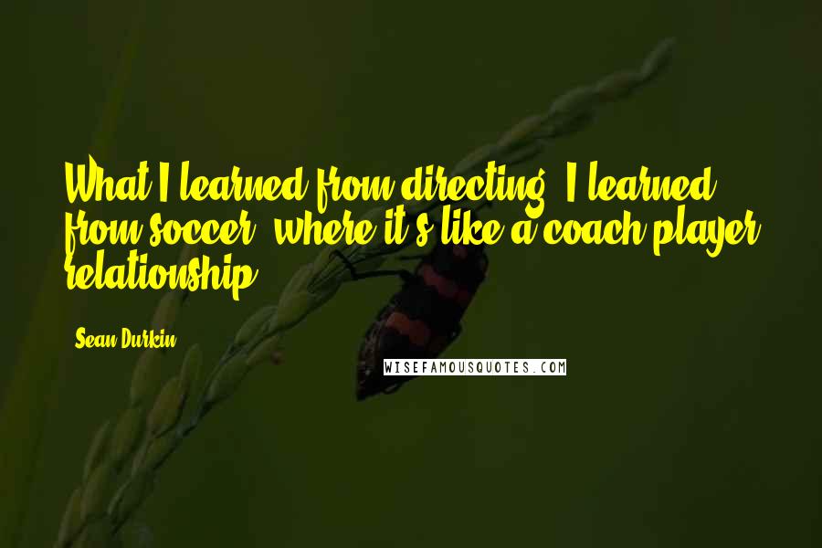 Sean Durkin Quotes: What I learned from directing, I learned from soccer, where it's like a coach-player relationship.