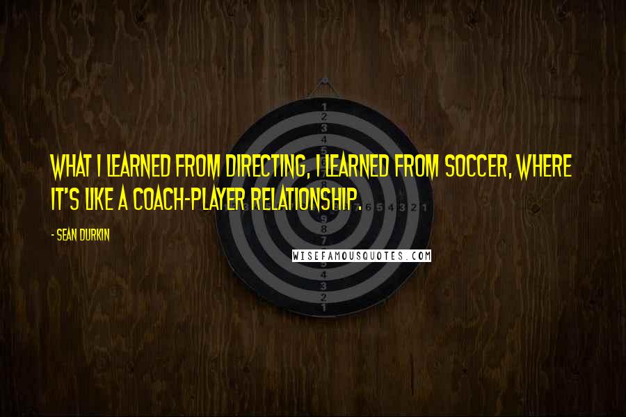 Sean Durkin Quotes: What I learned from directing, I learned from soccer, where it's like a coach-player relationship.