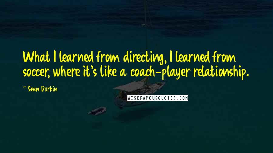 Sean Durkin Quotes: What I learned from directing, I learned from soccer, where it's like a coach-player relationship.