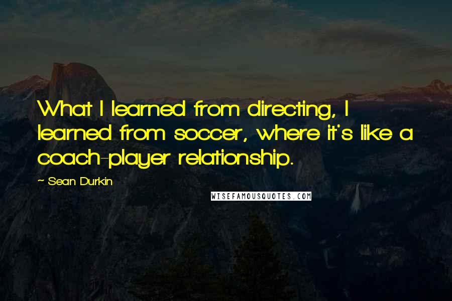 Sean Durkin Quotes: What I learned from directing, I learned from soccer, where it's like a coach-player relationship.