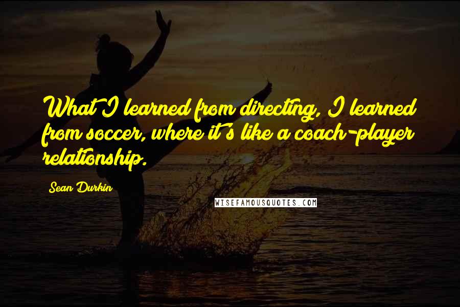 Sean Durkin Quotes: What I learned from directing, I learned from soccer, where it's like a coach-player relationship.