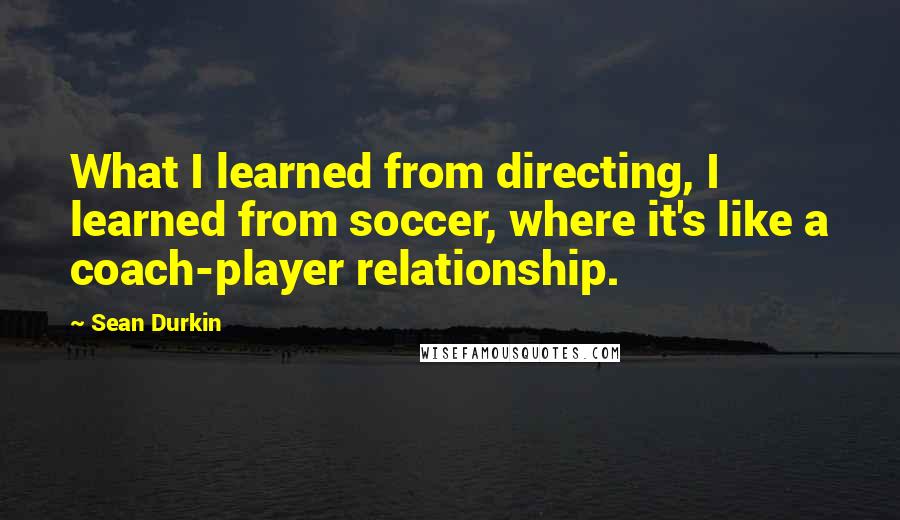 Sean Durkin Quotes: What I learned from directing, I learned from soccer, where it's like a coach-player relationship.