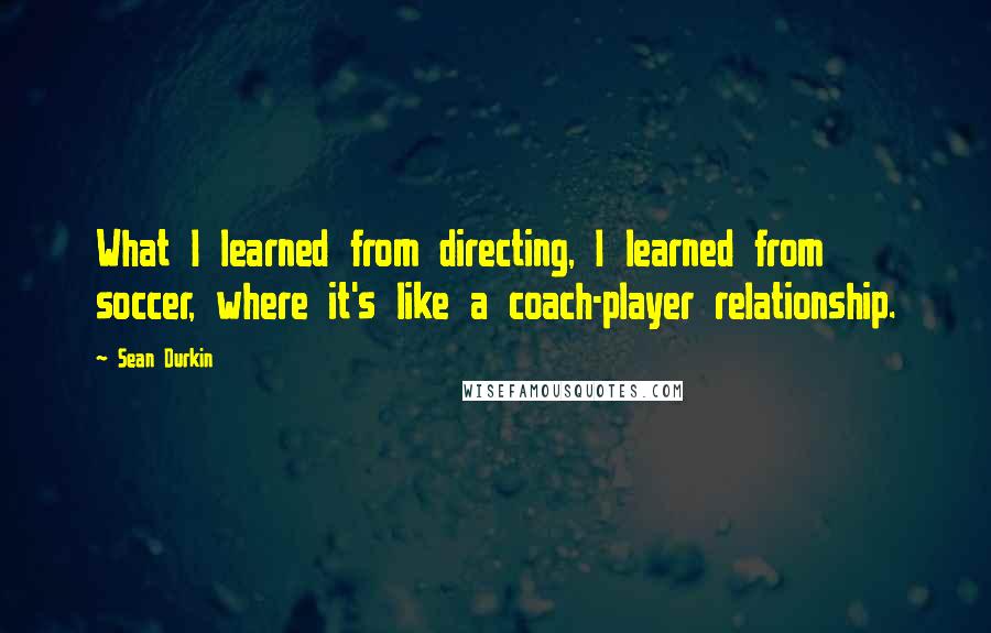 Sean Durkin Quotes: What I learned from directing, I learned from soccer, where it's like a coach-player relationship.