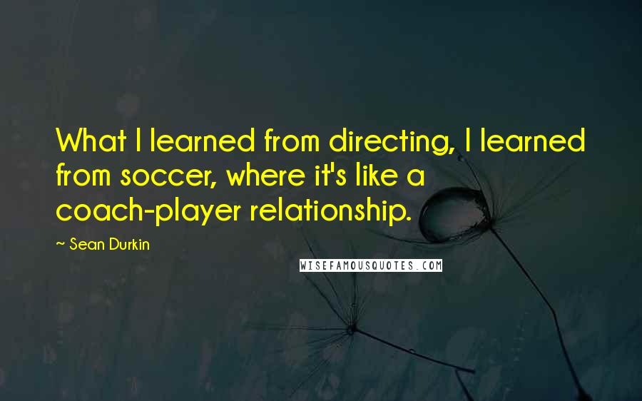 Sean Durkin Quotes: What I learned from directing, I learned from soccer, where it's like a coach-player relationship.