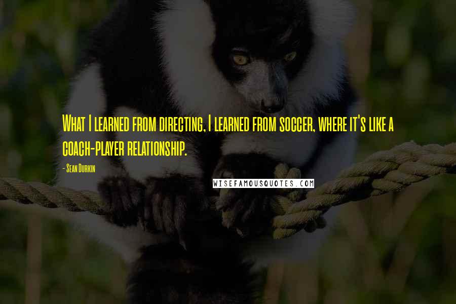 Sean Durkin Quotes: What I learned from directing, I learned from soccer, where it's like a coach-player relationship.