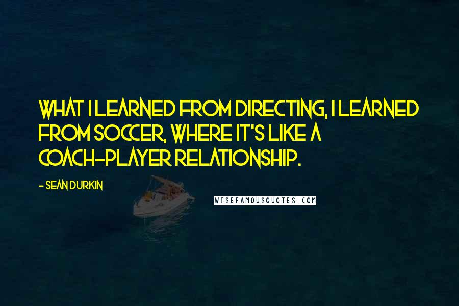 Sean Durkin Quotes: What I learned from directing, I learned from soccer, where it's like a coach-player relationship.