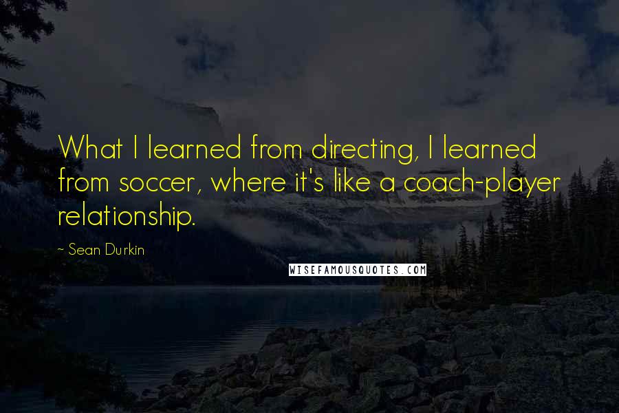 Sean Durkin Quotes: What I learned from directing, I learned from soccer, where it's like a coach-player relationship.