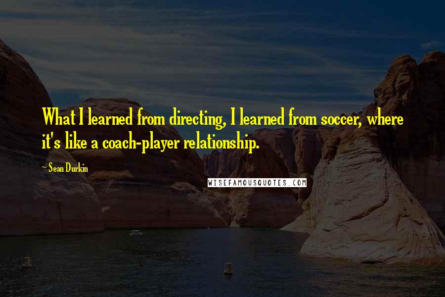 Sean Durkin Quotes: What I learned from directing, I learned from soccer, where it's like a coach-player relationship.