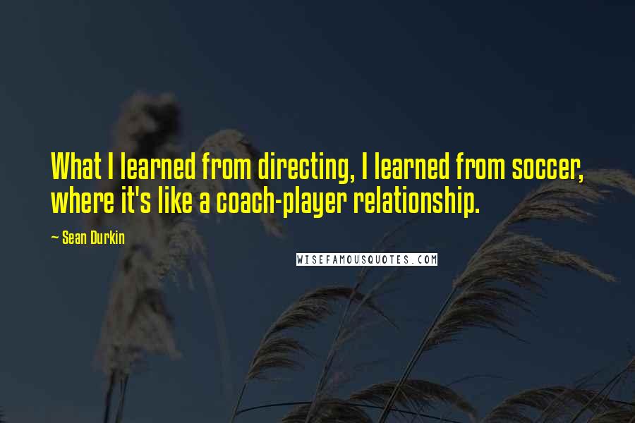 Sean Durkin Quotes: What I learned from directing, I learned from soccer, where it's like a coach-player relationship.