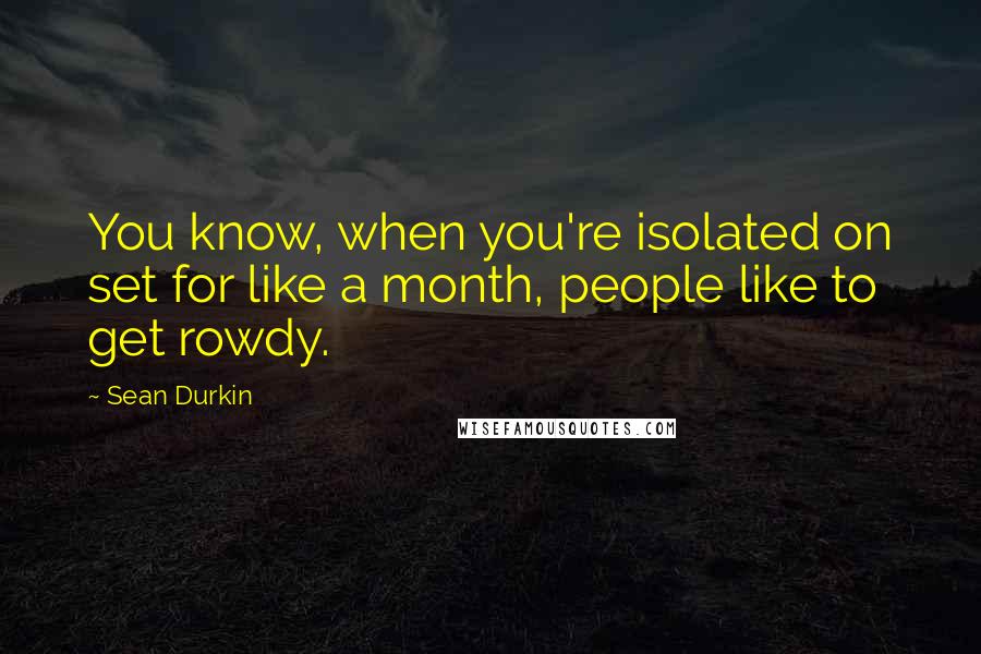 Sean Durkin Quotes: You know, when you're isolated on set for like a month, people like to get rowdy.