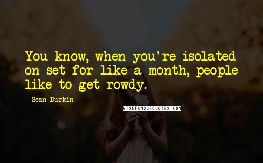 Sean Durkin Quotes: You know, when you're isolated on set for like a month, people like to get rowdy.