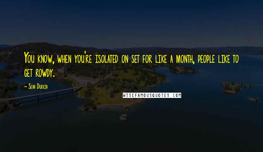 Sean Durkin Quotes: You know, when you're isolated on set for like a month, people like to get rowdy.