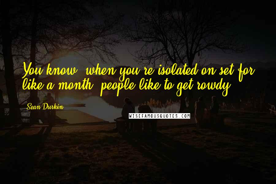 Sean Durkin Quotes: You know, when you're isolated on set for like a month, people like to get rowdy.