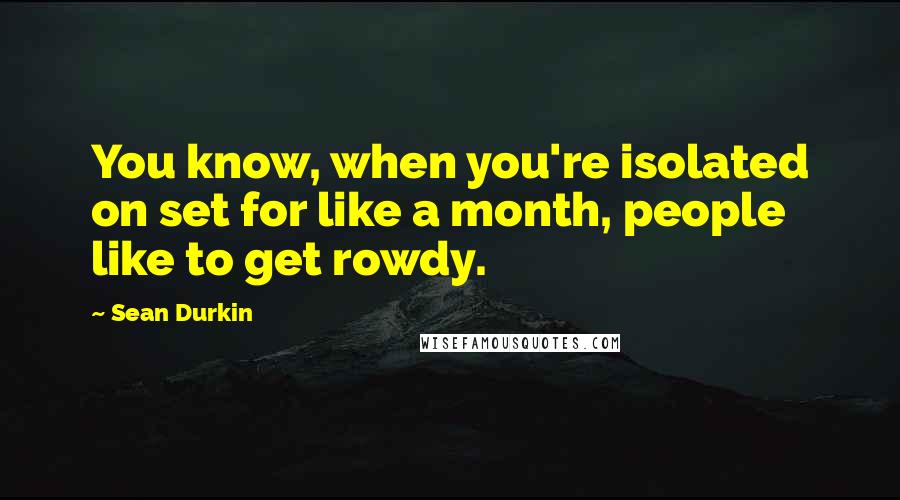 Sean Durkin Quotes: You know, when you're isolated on set for like a month, people like to get rowdy.