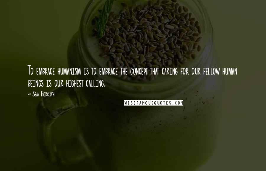 Sean Faircloth Quotes: To embrace humanism is to embrace the concept that caring for our fellow human beings is our highest calling.