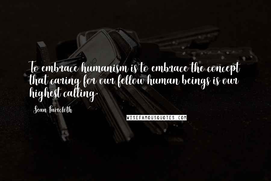 Sean Faircloth Quotes: To embrace humanism is to embrace the concept that caring for our fellow human beings is our highest calling.