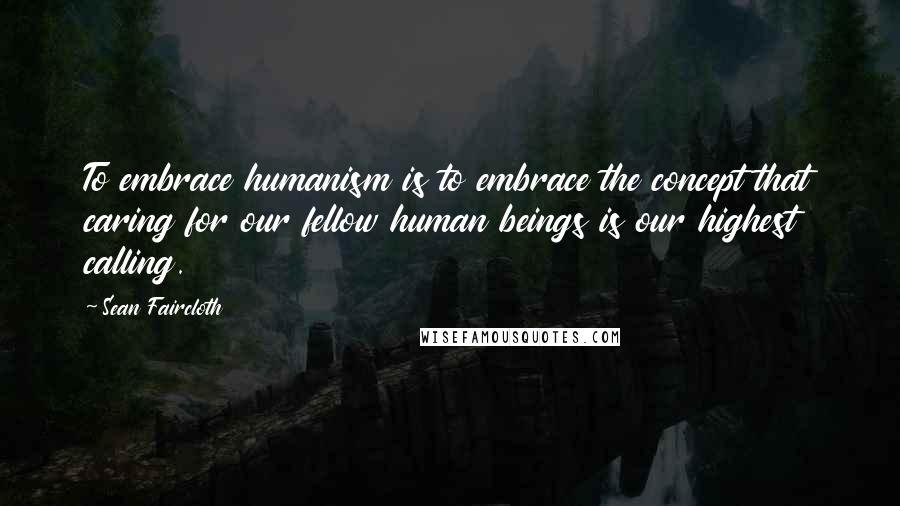 Sean Faircloth Quotes: To embrace humanism is to embrace the concept that caring for our fellow human beings is our highest calling.