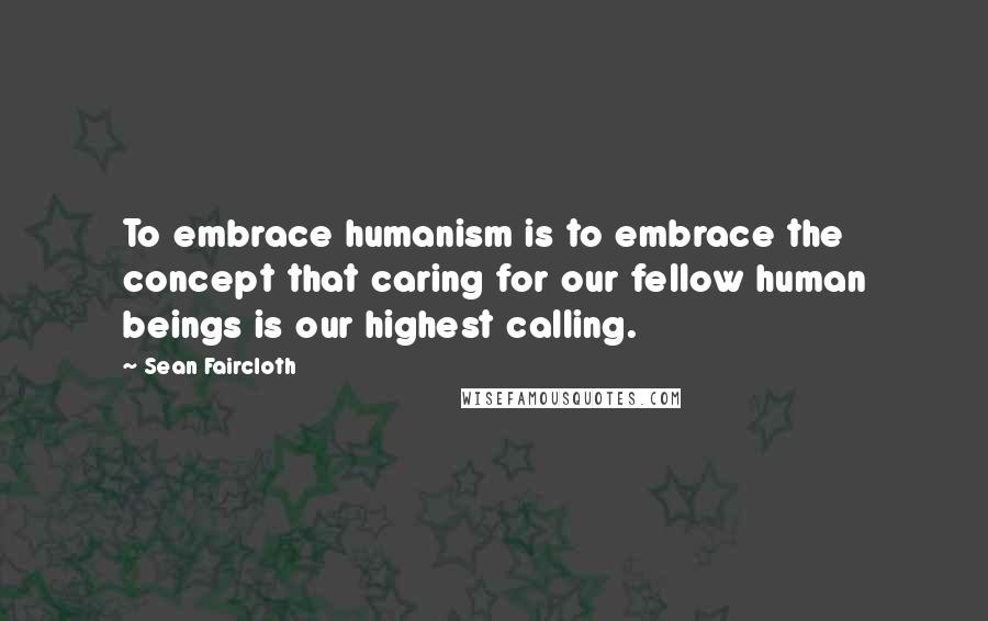 Sean Faircloth Quotes: To embrace humanism is to embrace the concept that caring for our fellow human beings is our highest calling.