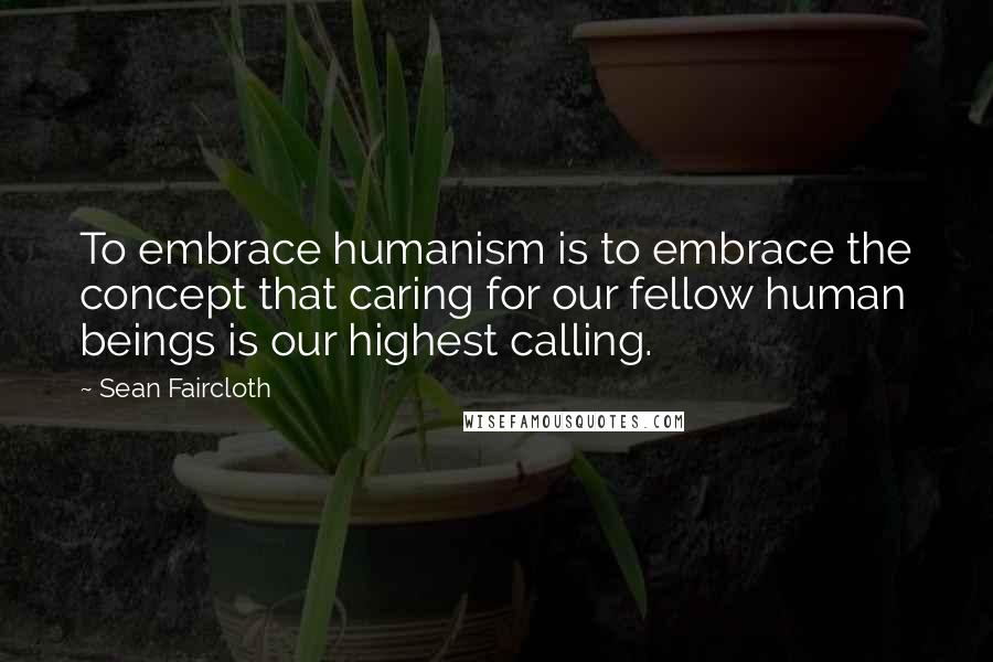 Sean Faircloth Quotes: To embrace humanism is to embrace the concept that caring for our fellow human beings is our highest calling.