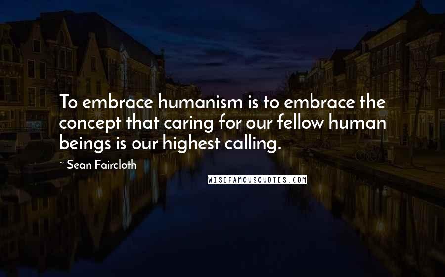 Sean Faircloth Quotes: To embrace humanism is to embrace the concept that caring for our fellow human beings is our highest calling.