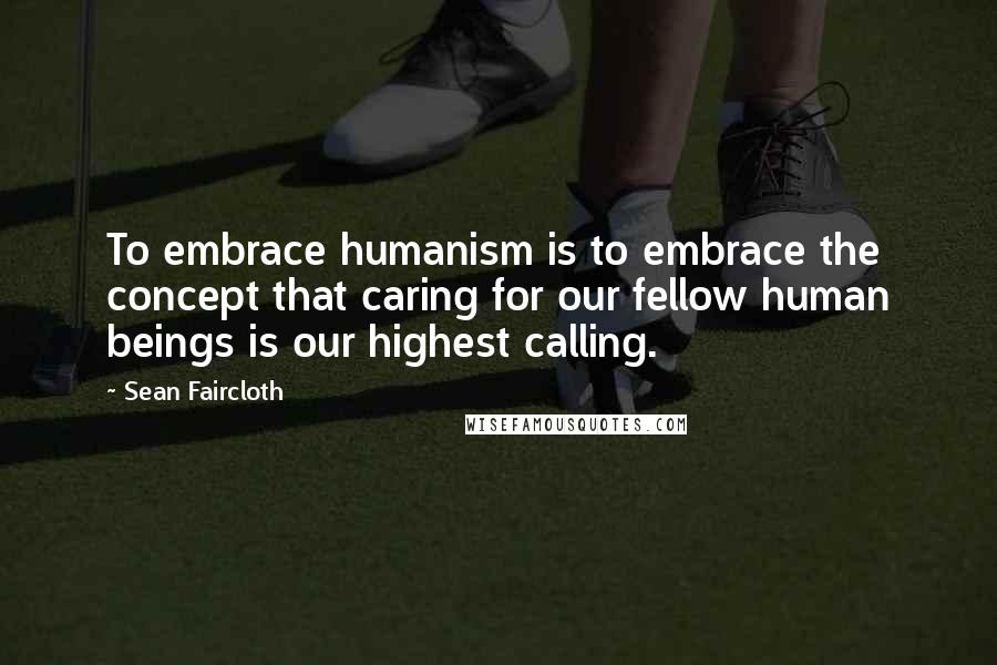 Sean Faircloth Quotes: To embrace humanism is to embrace the concept that caring for our fellow human beings is our highest calling.