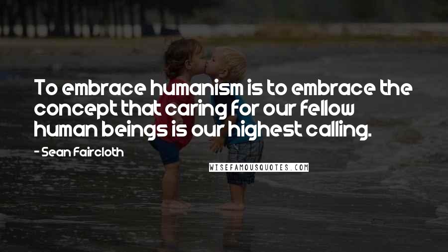 Sean Faircloth Quotes: To embrace humanism is to embrace the concept that caring for our fellow human beings is our highest calling.