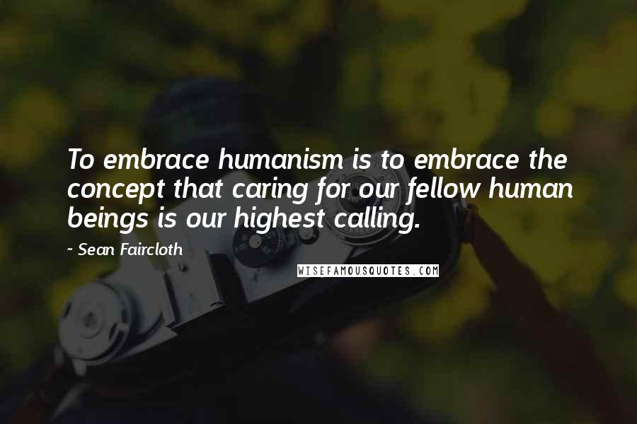 Sean Faircloth Quotes: To embrace humanism is to embrace the concept that caring for our fellow human beings is our highest calling.