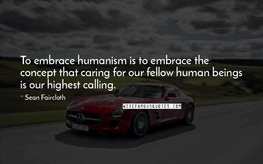 Sean Faircloth Quotes: To embrace humanism is to embrace the concept that caring for our fellow human beings is our highest calling.