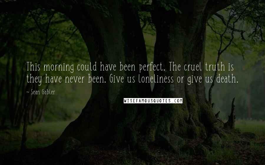 Sean Gabler Quotes: This morning could have been perfect. The cruel truth is they have never been. Give us loneliness or give us death.