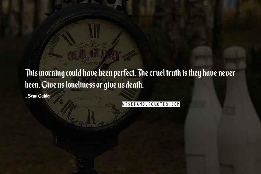 Sean Gabler Quotes: This morning could have been perfect. The cruel truth is they have never been. Give us loneliness or give us death.